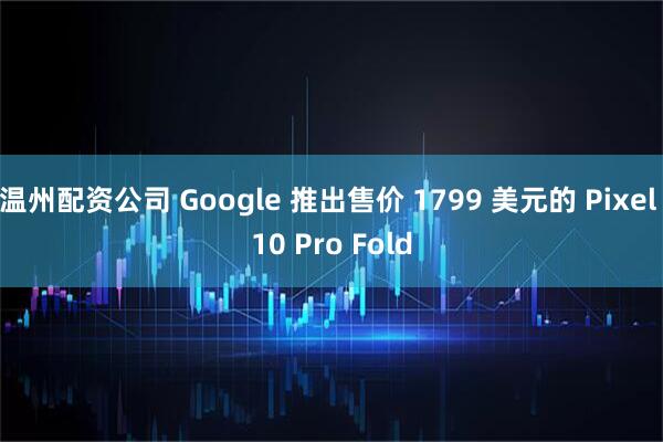 温州配资公司 Google 推出售价 1799 美元的 Pixel 10 Pro Fold