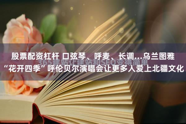 股票配资杠杆 口弦琴、呼麦、长调...乌兰图雅“花开四季”呼伦贝尔演唱会让更多人爱上北疆文化