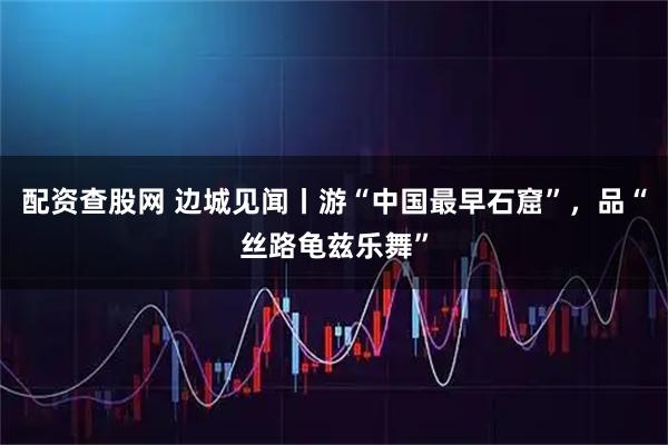 配资查股网 边城见闻丨游“中国最早石窟”，品“丝路龟兹乐舞”