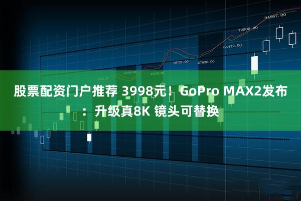 股票配资门户推荐 3998元！GoPro MAX2发布：升级真8K 镜头可替换