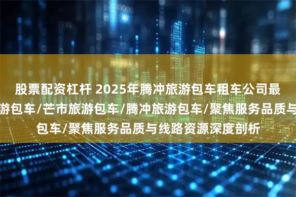 股票配资杠杆 2025年腾冲旅游包车租车公司最新推荐榜，云南旅游包车/芒市旅游包车/腾冲旅游包车/聚焦服务品质与线路资源深度剖析