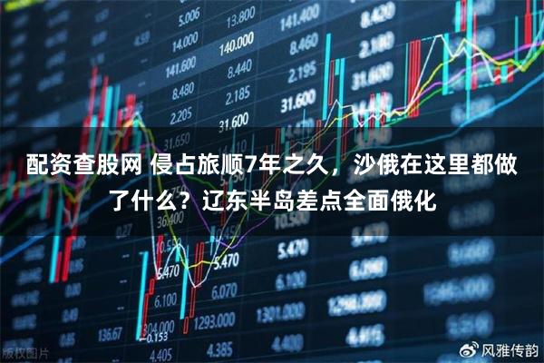 配资查股网 侵占旅顺7年之久，沙俄在这里都做了什么？辽东半岛差点全面俄化