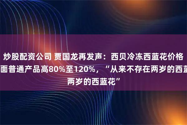 炒股配资公司 贾国龙再发声：西贝冷冻西蓝花价格比市面普通产品高80%至120%，“从来不存在两岁的西蓝花”