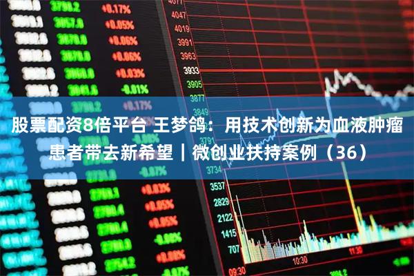 股票配资8倍平台 王梦鸽：用技术创新为血液肿瘤患者带去新希望｜微创业扶持案例（36）