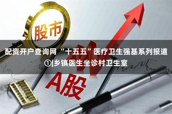 配资开户查询网 “十五五”医疗卫生强基系列报道①|乡镇医生坐诊村卫生室